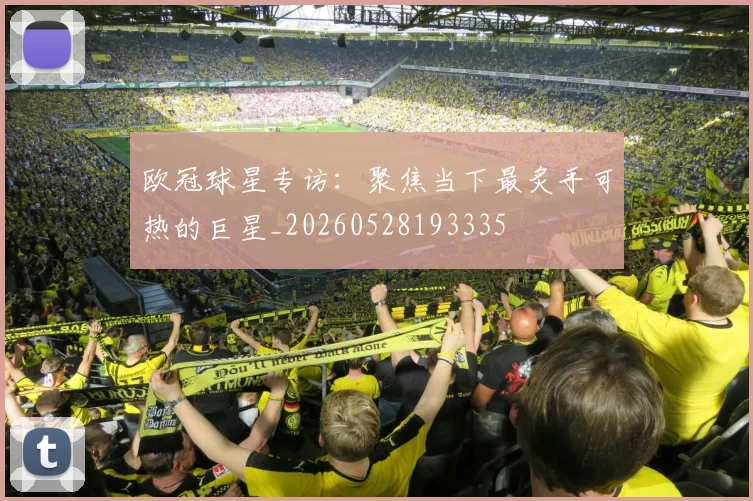 欧冠球星专访：聚焦当下最炙手可热的巨星_20260528193335