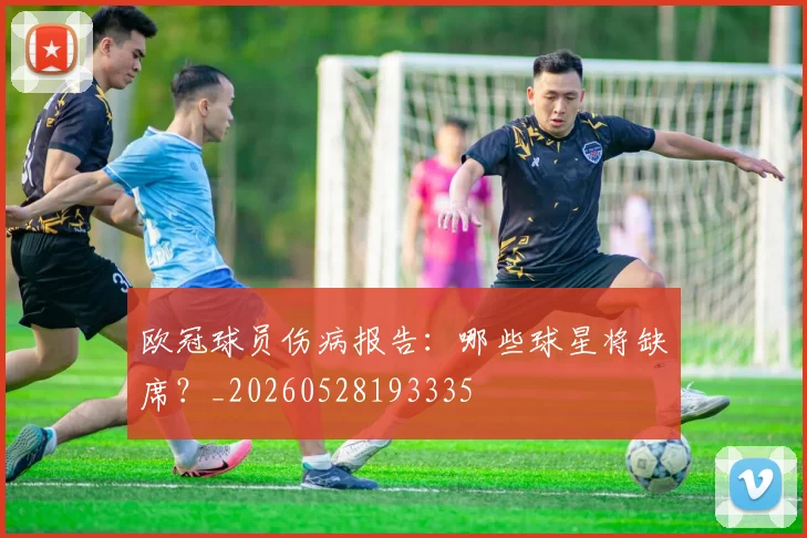 欧冠球员伤病报告：哪些球星将缺席？_20260528193335