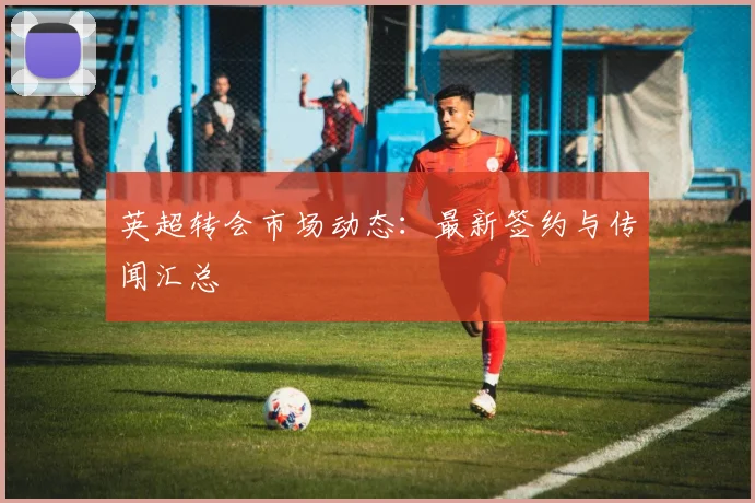 英超转会市场动态：最新签约与传闻汇总