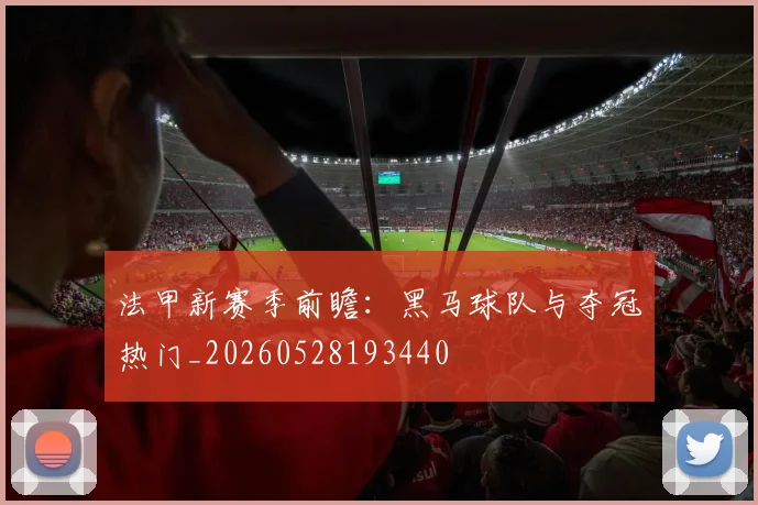 法甲新赛季前瞻：黑马球队与夺冠热门_20260528193440