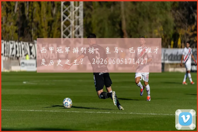 西甲冠军排行榜:皇马、巴萨谁才是历史之王?_20260605171427