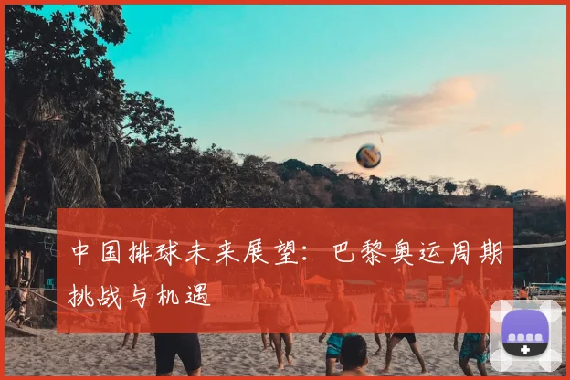中国排球未来展望:巴黎奥运周期挑战与机遇