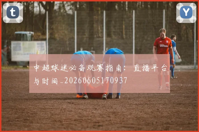 中超球迷必备观赛指南:直播平台与时间_20260605170937