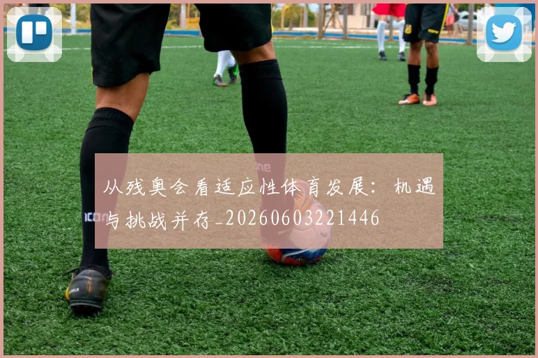 从残奥会看适应性体育发展:机遇与挑战并存_20260603221446
