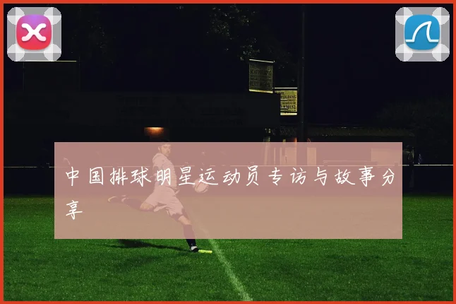 中国排球明星运动员专访与故事分享