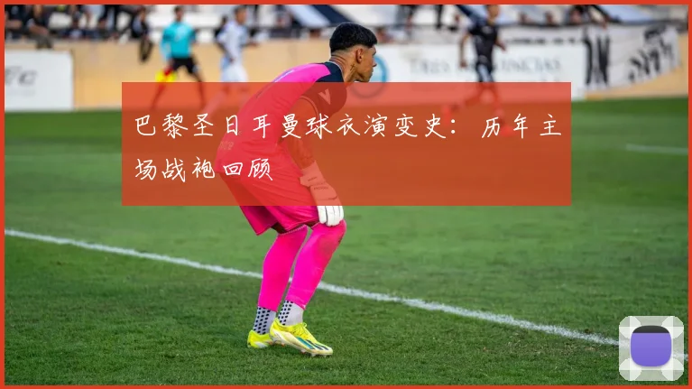 巴黎圣日耳曼球衣演变史:历年主场战袍回顾