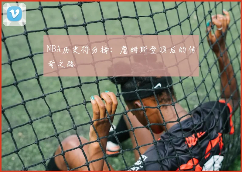 NBA历史得分榜：詹姆斯登顶后的传奇之路