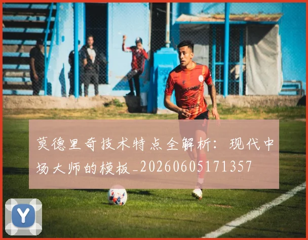 莫德里奇技术特点全解析：现代中场大师的模板_20260605171357