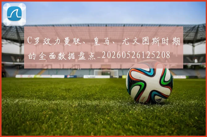 C罗效力曼联、皇马、尤文图斯时期的全面数据盘点_20260526125208
