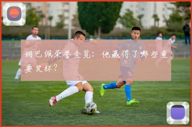 姆巴佩荣誉全览：他赢得了哪些重要奖杯？