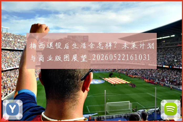 梅西退役后生活会怎样？未来计划与商业版图展望_20260522161031