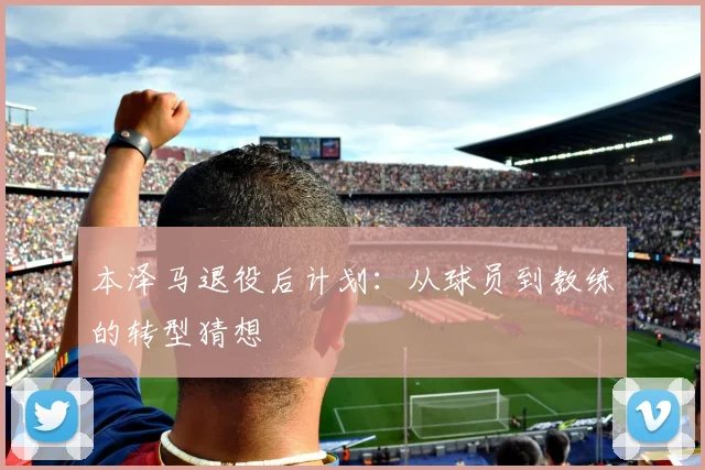 本泽马退役后计划:从球员到教练的转型猜想