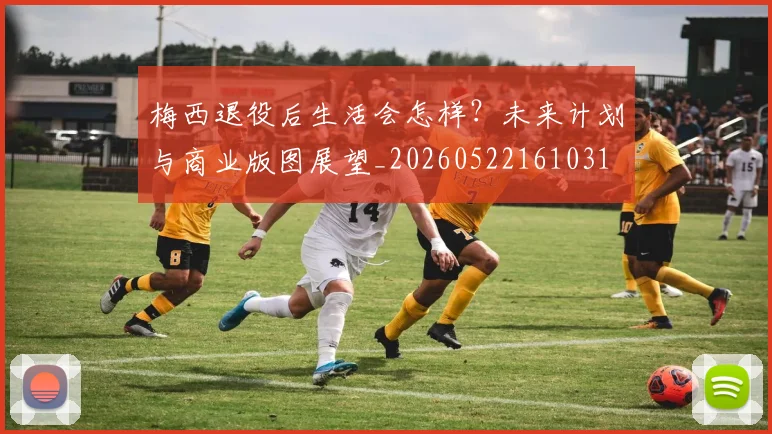梅西退役后生活会怎样?未来计划与商业版图展望_20260522161031
