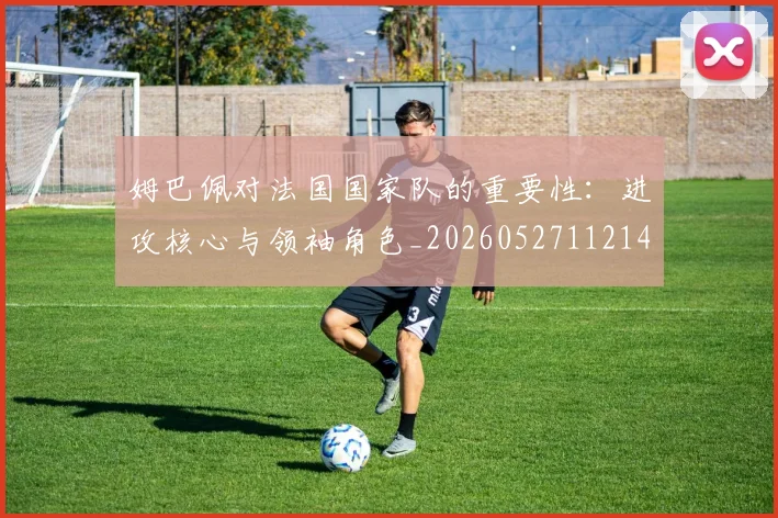 姆巴佩对法国国家队的重要性：进攻核心与领袖角色_20260527112143